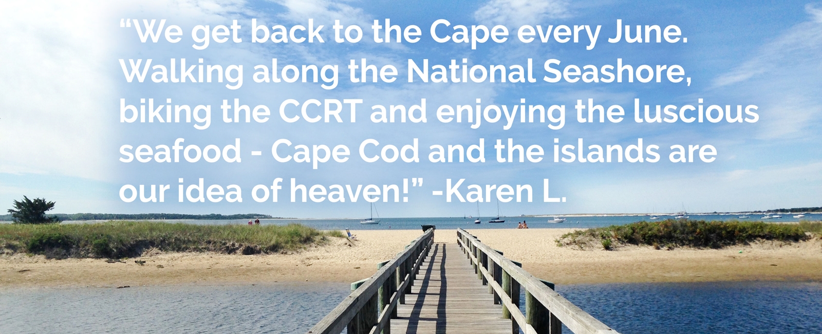 Family. Tradition. Great food. Beautiful sunsets. That relaxing deep breath we take when we cross the bridge. So many reasons to Get Back to the Cape and Islands.