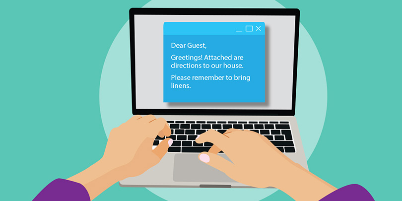 It's veryimportant to email your guests just prior to their arrival with directions to your home, reminders of what to bring, your contact info, etc.